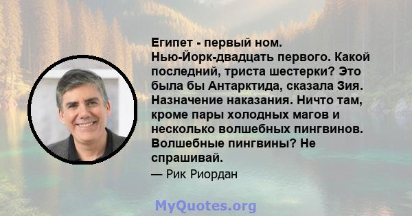 Египет - первый ном. Нью-Йорк-двадцать первого. Какой последний, триста шестерки? Это была бы Антарктида, сказала Зия. Назначение наказания. Ничто там, кроме пары холодных магов и несколько волшебных пингвинов.