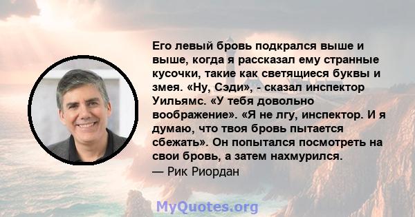 Его левый бровь подкрался выше и выше, когда я рассказал ему странные кусочки, такие как светящиеся буквы и змея. «Ну, Сэди», - сказал инспектор Уильямс. «У тебя довольно воображение». «Я не лгу, инспектор. И я думаю,