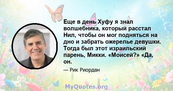 Еще в день Хуфу я знал волшебника, который расстал Нил, чтобы он мог подняться на дно и забрать ожерелье девушки. Тогда был этот израильский парень, Микки. «Моисей?» «Да, он.