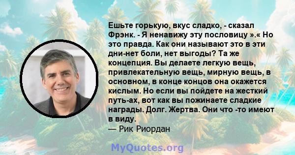 Ешьте горькую, вкус сладко, - сказал Фрэнк. - Я ненавижу эту пословицу ».« Но это правда. Как они называют это в эти дни-нет боли, нет выгоды? Та же концепция. Вы делаете легкую вещь, привлекательную вещь, мирную вещь,