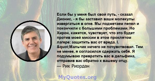 Если бы у меня был свой путь, - сказал Дионис, - я бы заставил ваши молекулы извергаться в огне. Мы подметаем пепел и покончили с большими проблемами. Но Хирон, кажется, чувствует, что это будет против моей миссии в