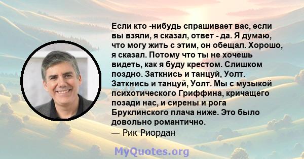 Если кто -нибудь спрашивает вас, если вы взяли, я сказал, ответ - да. Я думаю, что могу жить с этим, он обещал. Хорошо, я сказал. Потому что ты не хочешь видеть, как я буду крестом. Слишком поздно. Заткнись и танцуй,