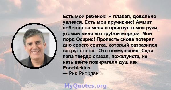 Есть мой ребенок! Я плакал, довольно увлекся. Есть мои пручикинс! Аммит побежал на меня и прыгнул в мои руки, утомив меня его грубой мордой. Мой лорд Осирис! Пропасть снова потерял дно своего свитка, который разразился