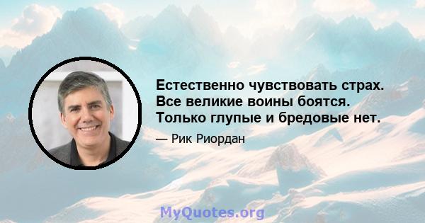 Естественно чувствовать страх. Все великие воины боятся. Только глупые и бредовые нет.