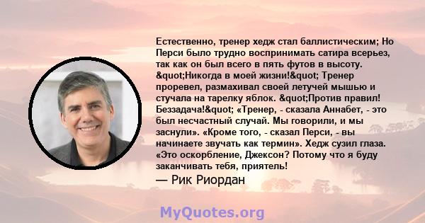 Естественно, тренер хедж стал баллистическим; Но Перси было трудно воспринимать сатира всерьез, так как он был всего в пять футов в высоту. "Никогда в моей жизни!" Тренер проревел, размахивал своей летучей