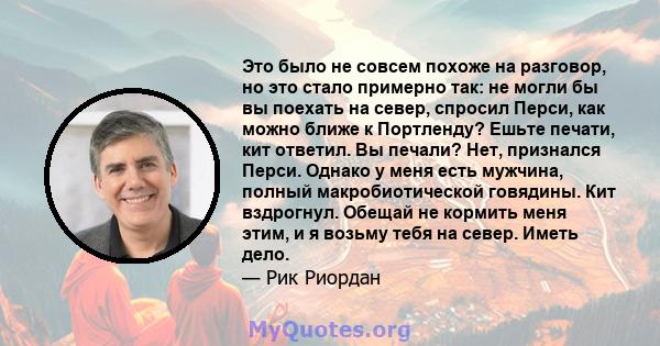 Это было не совсем похоже на разговор, но это стало примерно так: не могли бы вы поехать на север, спросил Перси, как можно ближе к Портленду? Ешьте печати, кит ответил. Вы печали? Нет, признался Перси. Однако у меня