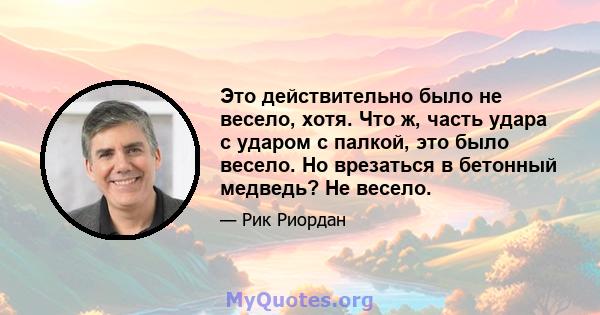 Это действительно было не весело, хотя. Что ж, часть удара с ударом с палкой, это было весело. Но врезаться в бетонный медведь? Не весело.