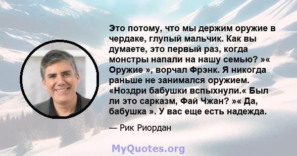 Это потому, что мы держим оружие в чердаке, глупый мальчик. Как вы думаете, это первый раз, когда монстры напали на нашу семью? »« Оружие », ворчал Фрэнк. Я никогда раньше не занимался оружием. «Ноздри бабушки