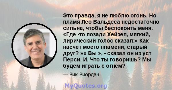 Это правда, я не люблю огонь. Но пламя Лео Вальдеса недостаточно сильна, чтобы беспокоить меня. «Где -то позади Хейзел, мягкий, лирический голос сказал:« Как насчет моего пламени, старый друг? »« Вы », - сказал он из