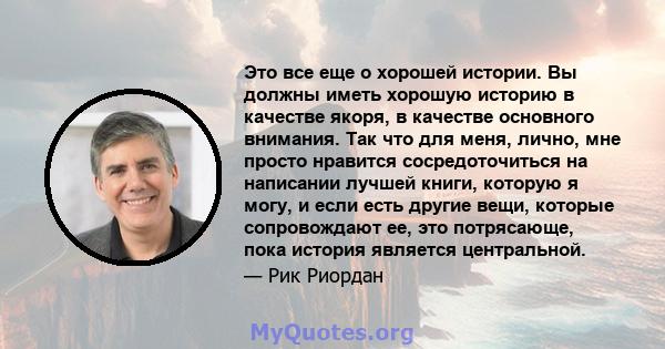 Это все еще о хорошей истории. Вы должны иметь хорошую историю в качестве якоря, в качестве основного внимания. Так что для меня, лично, мне просто нравится сосредоточиться на написании лучшей книги, которую я могу, и