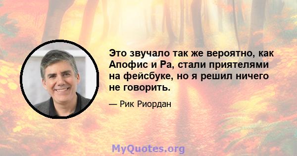 Это звучало так же вероятно, как Апофис и Ра, стали приятелями на фейсбуке, но я решил ничего не говорить.