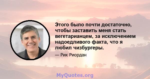 Этого было почти достаточно, чтобы заставить меня стать вегетарианцем, за исключением надоедливого факта, что я любил чизбургеры.