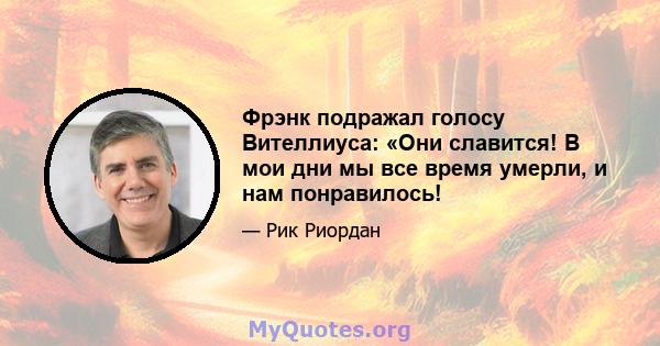 Фрэнк подражал голосу Вителлиуса: «Они славится! В мои дни мы все время умерли, и нам понравилось!