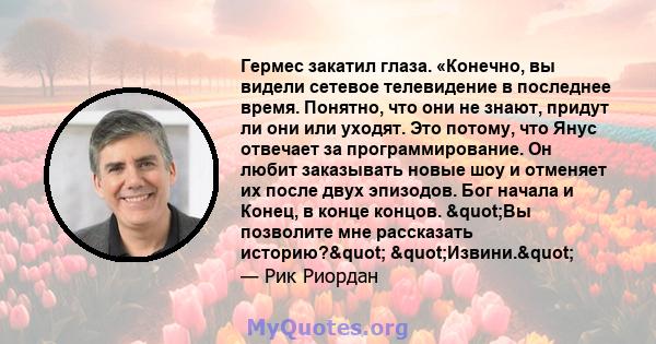 Гермес закатил глаза. «Конечно, вы видели сетевое телевидение в последнее время. Понятно, что они не знают, придут ли они или уходят. Это потому, что Янус отвечает за программирование. Он любит заказывать новые шоу и