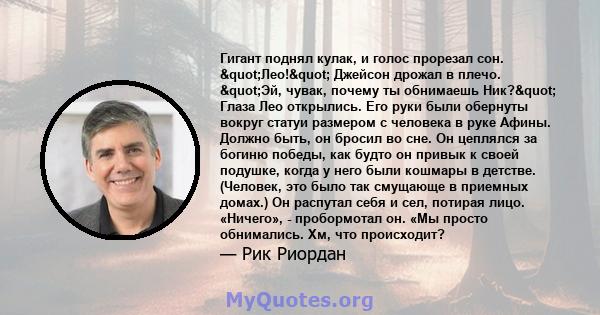 Гигант поднял кулак, и голос прорезал сон. "Лео!" Джейсон дрожал в плечо. "Эй, чувак, почему ты обнимаешь Ник?" Глаза Лео открылись. Его руки были обернуты вокруг статуи размером с человека в руке