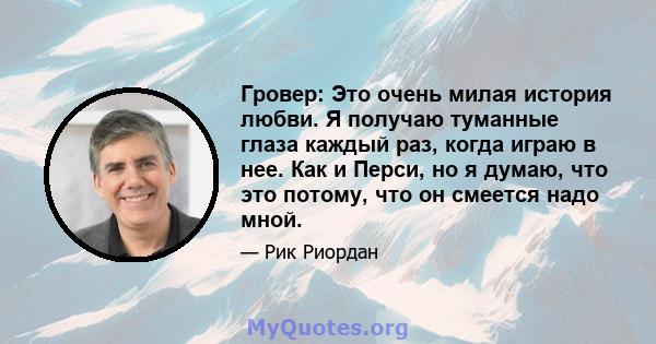 Гровер: Это очень милая история любви. Я получаю туманные глаза каждый раз, когда играю в нее. Как и Перси, но я думаю, что это потому, что он смеется надо мной.