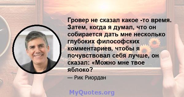 Гровер не сказал какое -то время. Затем, когда я думал, что он собирается дать мне несколько глубоких философских комментариев, чтобы я почувствовал себя лучше, он сказал: «Можно мне твое яблоко?