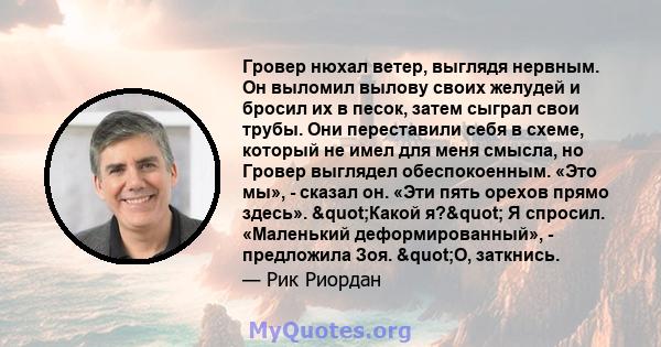 Гровер нюхал ветер, выглядя нервным. Он выломил вылову своих желудей и бросил их в песок, затем сыграл свои трубы. Они переставили себя в схеме, который не имел для меня смысла, но Гровер выглядел обеспокоенным. «Это