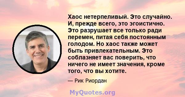 Хаос нетерпеливый. Это случайно. И, прежде всего, это эгоистично. Это разрушает все только ради перемен, питая себя постоянным голодом. Но хаос также может быть привлекательным. Это соблазняет вас поверить, что ничего