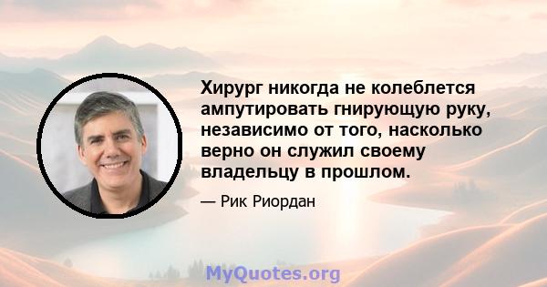 Хирург никогда не колеблется ампутировать гнирующую руку, независимо от того, насколько верно он служил своему владельцу в прошлом.