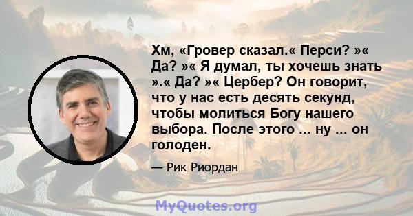 Хм, «Гровер сказал.« Перси? »« Да? »« Я думал, ты хочешь знать ».« Да? »« Цербер? Он говорит, что у нас есть десять секунд, чтобы молиться Богу нашего выбора. После этого ... ну ... он голоден.