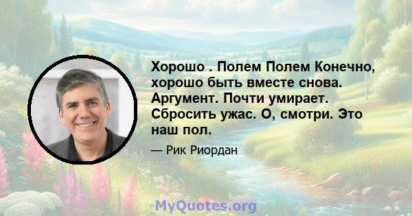 Хорошо . Полем Полем Конечно, хорошо быть вместе снова. Аргумент. Почти умирает. Сбросить ужас. О, смотри. Это наш пол.