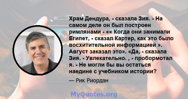 Храм Дендура, - сказала Зия. - На самом деле он был построен римлянами - «« Когда они занимали Египет, - сказал Картер, как это было восхитительной информацией ». Август заказал это». «Да, - сказала Зия. - Увлекательно. 