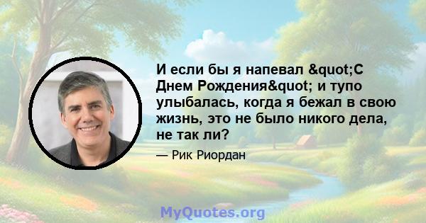 И если бы я напевал "С Днем Рождения" и тупо улыбалась, когда я бежал в свою жизнь, это не было никого дела, не так ли?