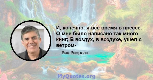 И, конечно, я все время в прессе. О мне было написано так много книг; В воздух, в воздухе, ушел с ветром-