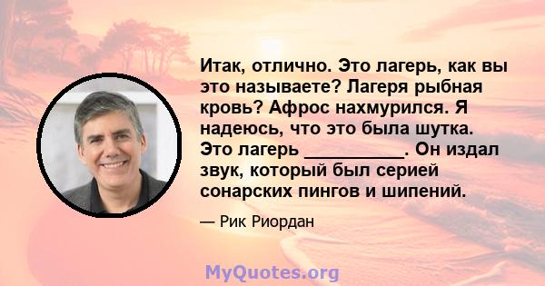 Итак, отлично. Это лагерь, как вы это называете? Лагеря рыбная кровь? Афрос нахмурился. Я надеюсь, что это была шутка. Это лагерь __________. Он издал звук, который был серией сонарских пингов и шипений.