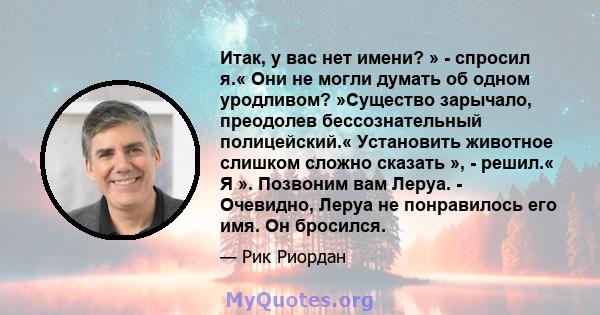 Итак, у вас нет имени? » - спросил я.« Они не могли думать об одном уродливом? »Существо зарычало, преодолев бессознательный полицейский.« Установить животное слишком сложно сказать », - решил.« Я ». Позвоним вам Леруа. 