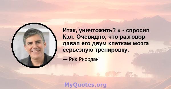 Итак, уничтожить? » - спросил Кэл. Очевидно, что разговор давал его двум клеткам мозга серьезную тренировку.