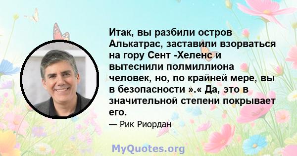 Итак, вы разбили остров Алькатрас, заставили взорваться на гору Сент -Хеленс и вытеснили полмиллиона человек, но, по крайней мере, вы в безопасности ».« Да, это в значительной степени покрывает его.