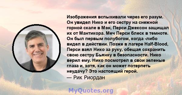 Изображения вспыхивали через его разум. Он увидел Нико и его сестру на снежной горной скале в Мэн, Перси Джексон защищал их от Мантикора. Меч Перси блеск в темноте. Он был первым полубогом, когда -либо видел в действии. 