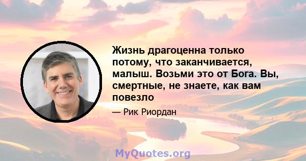 Жизнь драгоценна только потому, что заканчивается, малыш. Возьми это от Бога. Вы, смертные, не знаете, как вам повезло