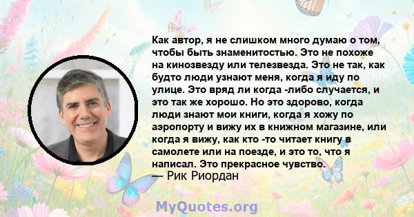 Как автор, я не слишком много думаю о том, чтобы быть знаменитостью. Это не похоже на кинозвезду или телезвезда. Это не так, как будто люди узнают меня, когда я иду по улице. Это вряд ли когда -либо случается, и это так 