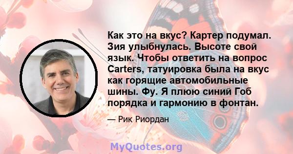 Как это на вкус? Картер подумал. Зия улыбнулась. Высоте свой язык. Чтобы ответить на вопрос Carters, татуировка была на вкус как горящие автомобильные шины. Фу. Я плюю синий Гоб порядка и гармонию в фонтан.