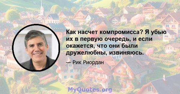 Как насчет компромисса? Я убью их в первую очередь, и если окажется, что они были дружелюбны, извиняюсь.