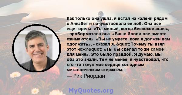 Как только она ушла, я встал на колени рядом с Аннабет и почувствовала ее лоб. Она все еще горела. «Ты милый, когда беспокоишься», - пробормотала она. «Ваши брови все вместе сжимаются». «Вы не умрете, пока я должен вам