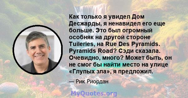 Как только я увидел Дом Десжарды, я ненавидел его еще больше. Это был огромный особняк на другой стороне Tuileries, на Rue Des Pyramids. Pyramids Road? Сэди сказала. Очевидно, много? Может быть, он не смог бы найти