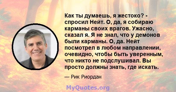 Как ты думаешь, я жестоко? - спросил Нейт. О, да, я собираю карманы своих врагов. Ужасно, сказал я. Я не знал, что у демонов были карманы. О, да. Нейт посмотрел в любом направлении, очевидно, чтобы быть уверенным, что