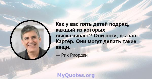 Как у вас пять детей подряд, каждый из которых высказывает? Они боги, сказал Картер. Они могут делать такие вещи.