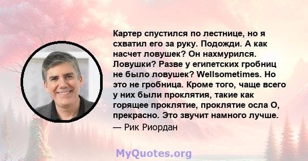 Картер спустился по лестнице, но я схватил его за руку. Подожди. А как насчет ловушек? Он нахмурился. Ловушки? Разве у египетских гробниц не было ловушек? Wellsometimes. Но это не гробница. Кроме того, чаще всего у них