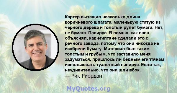 Картер вытащил несколько длина коричневого шпагата, маленькую статую из черного дерева и толстый рулет бумаги. Нет, не бумага. Папирус. Я помню, как папа объяснял, как египтяне сделали это с речного завода, потому что