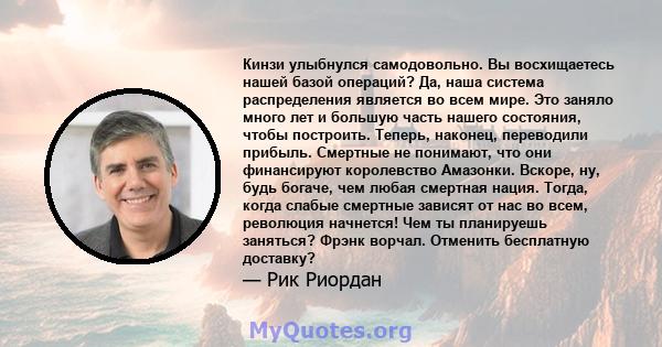 Кинзи улыбнулся самодовольно. Вы восхищаетесь нашей базой операций? Да, наша система распределения является во всем мире. Это заняло много лет и большую часть нашего состояния, чтобы построить. Теперь, наконец,