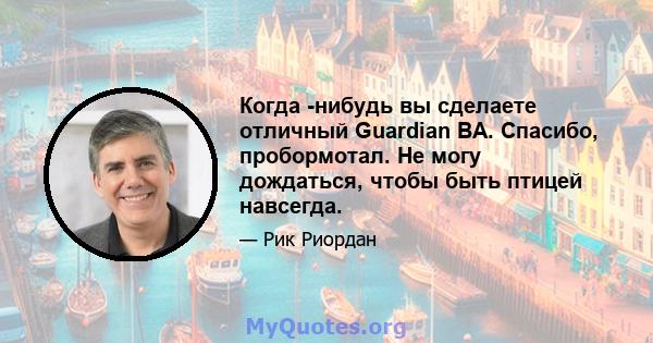 Когда -нибудь вы сделаете отличный Guardian BA. Спасибо, пробормотал. Не могу дождаться, чтобы быть птицей навсегда.