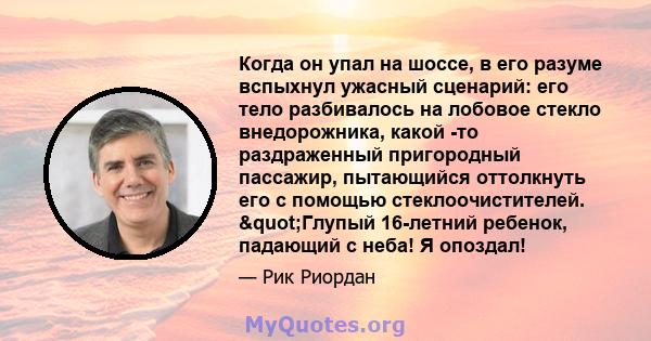 Когда он упал на шоссе, в его разуме вспыхнул ужасный сценарий: его тело разбивалось на лобовое стекло внедорожника, какой -то раздраженный пригородный пассажир, пытающийся оттолкнуть его с помощью стеклоочистителей.