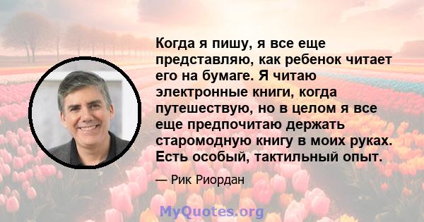 Когда я пишу, я все еще представляю, как ребенок читает его на бумаге. Я читаю электронные книги, когда путешествую, но в целом я все еще предпочитаю держать старомодную книгу в моих руках. Есть особый, тактильный опыт.