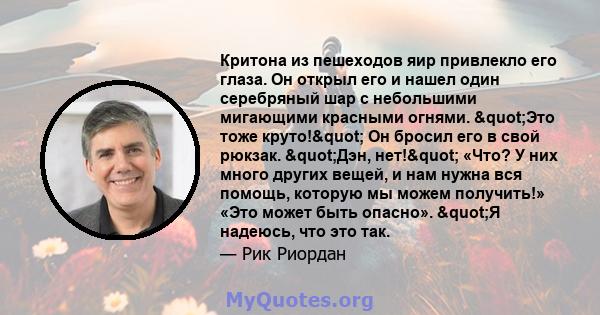 Критона из пешеходов яир привлекло его глаза. Он открыл его и нашел один серебряный шар с небольшими мигающими красными огнями. "Это тоже круто!" Он бросил его в свой рюкзак. "Дэн, нет!" «Что? У них