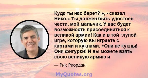 Куда ты нас берет? », - сказал Нико.« Ты должен быть удостоен чести, мой мальчик. У вас будет возможность присоединиться к великой армии! Как и в той глупой игре, которую вы играете с картами и куклами. «Они не куклы!